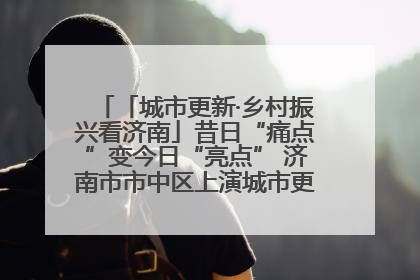 「城市更新·乡村振兴看济南」昔日“痛点”变今日“亮点” 济南市市中区上演城市更新“三部曲”