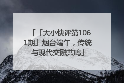 「大小快评第1061期」烟台端午，传统与现代交融共鸣