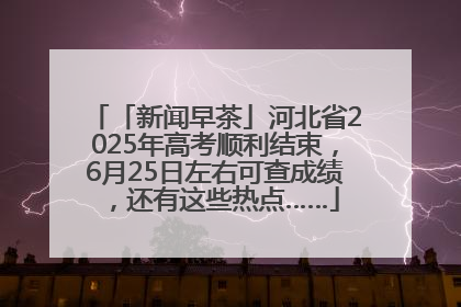 「新闻早茶」河北省2025年高考顺利结束，6月25日左右可查成绩，还有这些热点……