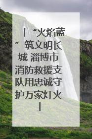 “火焰蓝”筑文明长城 淄博市消防救援支队用忠诚守护万家灯火