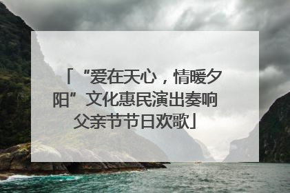 “爱在天心，情暖夕阳”文化惠民演出奏响父亲节节日欢歌