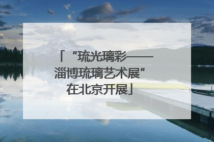 “琉光璃彩——淄博琉璃艺术展”在北京开展