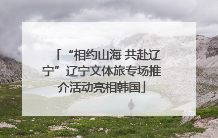 “相约山海 共赴辽宁”辽宁文体旅专场推介活动亮相韩国