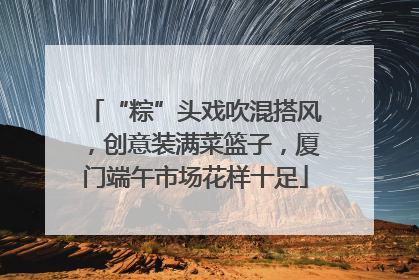 “粽”头戏吹混搭风，创意装满菜篮子，厦门端午市场花样十足