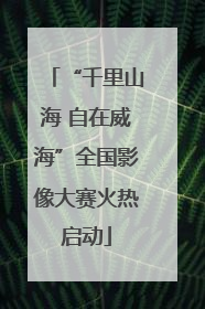 “千里山海 自在威海”全国影像大赛火热启动