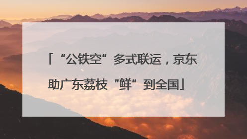 “公铁空”多式联运，京东助广东荔枝“鲜”到全国