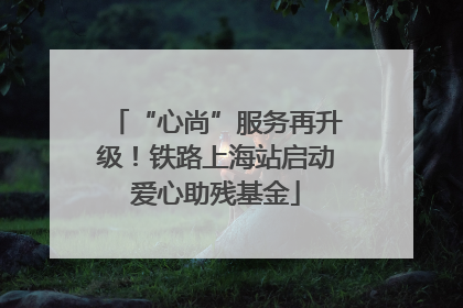 “心尚”服务再升级！铁路上海站启动爱心助残基金