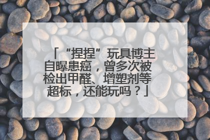 “捏捏”玩具博主自曝患癌，曾多次被检出甲醛、增塑剂等超标，还能玩吗？