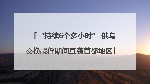 “持续6个多小时” 俄乌交换战俘期间互袭首都地区