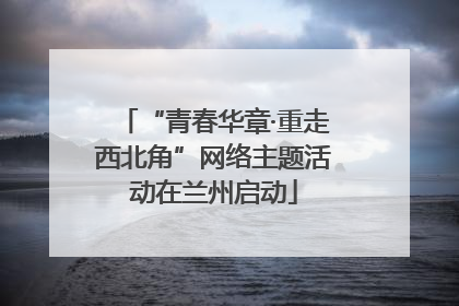 “青春华章·重走西北角”网络主题活动在兰州启动
