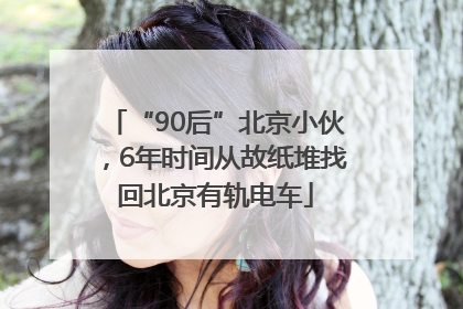 “90后”北京小伙，6年时间从故纸堆找回北京有轨电车