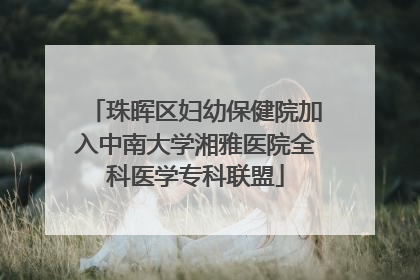 珠晖区妇幼保健院加入中南大学湘雅医院全科医学专科联盟