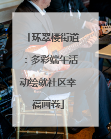 环翠楼街道：多彩端午活动绘就社区幸福画卷