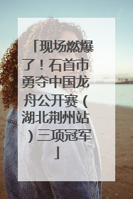 现场燃爆了！石首市勇夺中国龙舟公开赛（湖北荆州站）三项冠军
