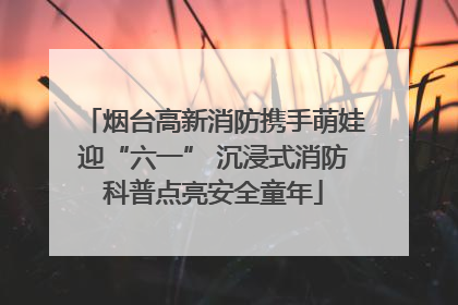 烟台高新消防携手萌娃迎“六一” 沉浸式消防科普点亮安全童年