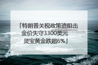 特朗普关税政策遭阻击金价失守3300美元 灵宝黄金跌超6%