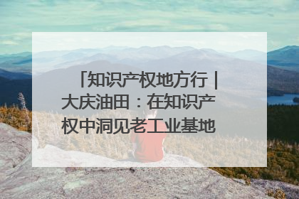 知识产权地方行｜大庆油田：在知识产权中洞见老工业基地的 “创新密码”