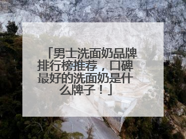 男士洗面奶品牌排行榜推荐，口碑最好的洗面奶是什么牌子！