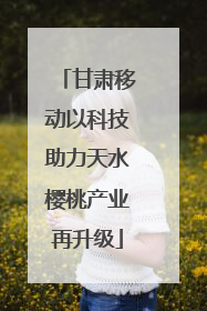 甘肃移动以科技助力天水樱桃产业再升级