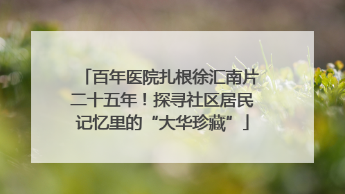 百年医院扎根徐汇南片二十五年！探寻社区居民记忆里的“大华珍藏”