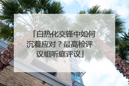 白热化交锋中如何沉着应对？最高检评议组听庭评议
