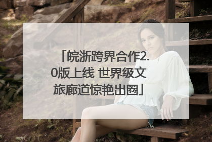 皖浙跨界合作2.0版上线 世界级文旅廊道惊艳出圈