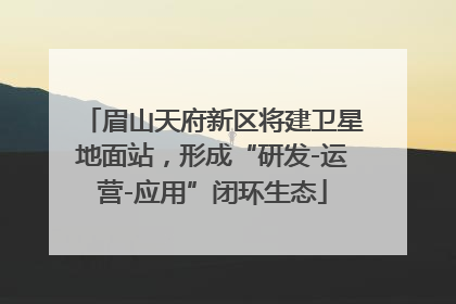 眉山天府新区将建卫星地面站，形成“研发-运营-应用”闭环生态