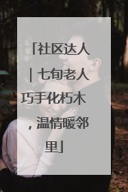 社区达人｜七旬老人巧手化朽木，温情暖邻里