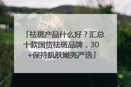 祛斑产品什么好？汇总十款国货祛斑品牌，30+保持肌肤嫩亮严选