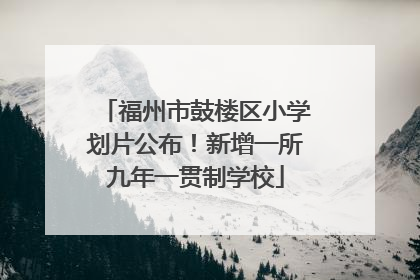 福州市鼓楼区小学划片公布！新增一所九年一贯制学校