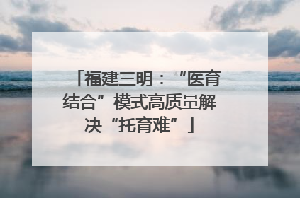 福建三明：“医育结合”模式高质量解决“托育难”