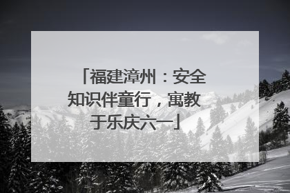 福建漳州：安全知识伴童行，寓教于乐庆六一