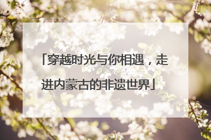 穿越时光与你相遇，走进内蒙古的非遗世界