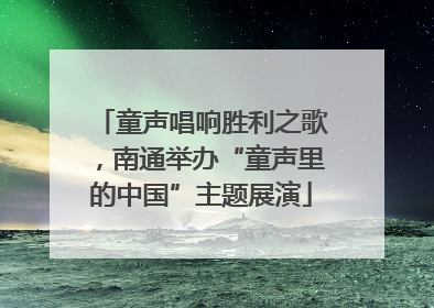童声唱响胜利之歌，南通举办“童声里的中国”主题展演