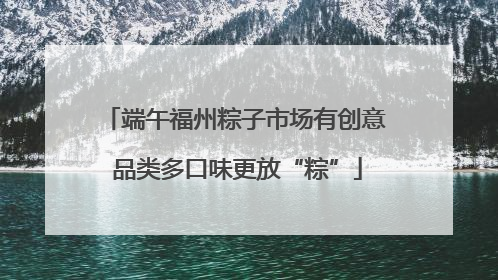 端午福州粽子市场有创意 品类多口味更放“粽”