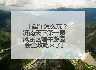 端午怎么玩？济南天下第一泉风景区端午游园会全攻略来了