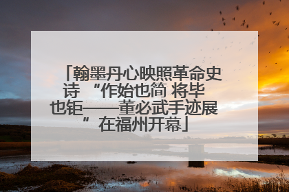 翰墨丹心映照革命史诗 “作始也简 将毕也钜——董必武手迹展”在福州开幕