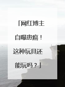 网红博主自曝患癌！这种玩具还能玩吗？