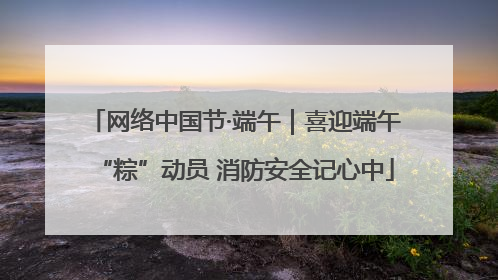 网络中国节·端午｜喜迎端午“粽”动员 消防安全记心中