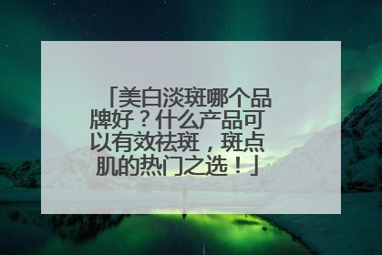 美白淡斑哪个品牌好？什么产品可以有效祛斑，斑点肌的热门之选！
