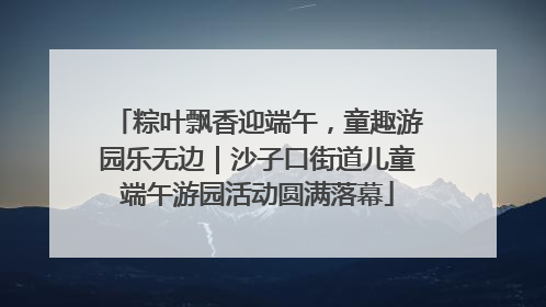 粽叶飘香迎端午，童趣游园乐无边｜沙子口街道儿童端午游园活动圆满落幕