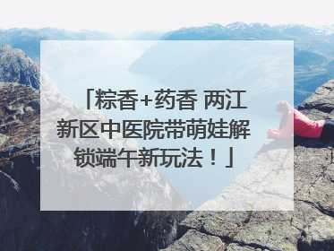 粽香+药香 两江新区中医院带萌娃解锁端午新玩法！