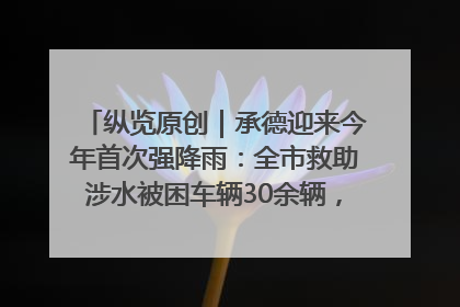 纵览原创｜承德迎来今年首次强降雨：全市救助涉水被困车辆30余辆，8日晚市区已无积水路段，交通恢复畅通