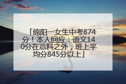 绵阳一女生中考874分！本人回应：语文140分在意料之外，班上平均分845分以上