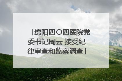 绵阳四〇四医院党委书记周云 接受纪律审查和监察调查