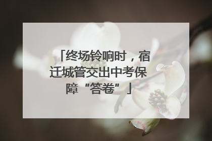 终场铃响时，宿迁城管交出中考保障“答卷”