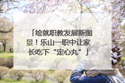 绘就职教发展新图景！乐山一职中让家长吃下“定心丸”