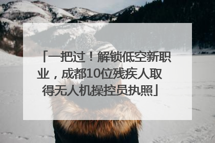一把过！解锁低空新职业，成都10位残疾人取得无人机操控员执照