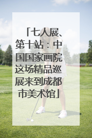 七人展、第十站：中国国家画院这场精品巡展来到成都市美术馆