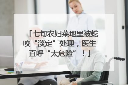 七旬农妇菜地里被蛇咬“淡定”处理，医生直呼“太危险”！